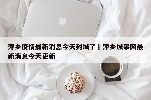 萍乡疫情最新消息今天封城了›萍乡城事网最新消息今天更新
