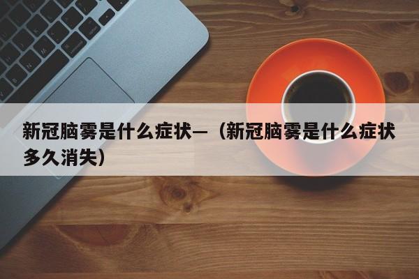 新冠脑雾是什么症状—（新冠脑雾是什么症状多久消失）
