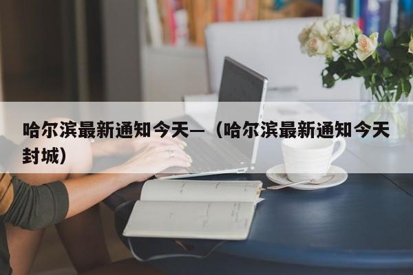 哈尔滨最新通知今天—（哈尔滨最新通知今天封城）