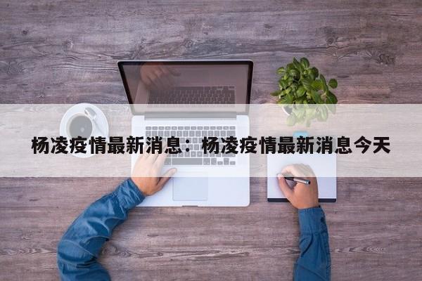 杨凌疫情最新消息：杨凌疫情最新消息今天