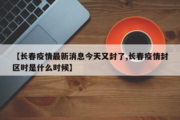 【长春疫情最新消息今天又封了,长春疫情封区时是什么时候】