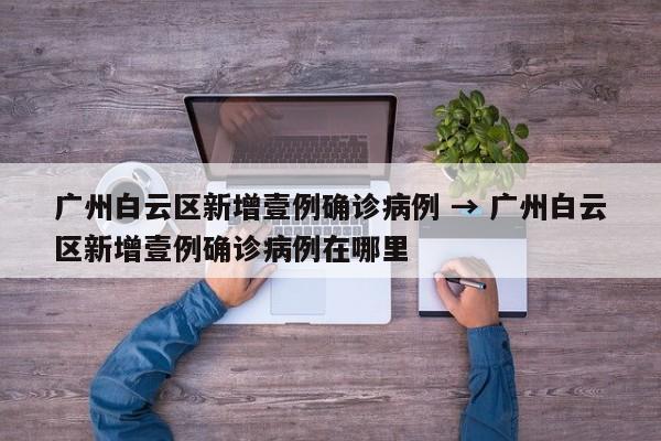 广州白云区新增壹例确诊病例 → 广州白云区新增壹例确诊病例在哪里