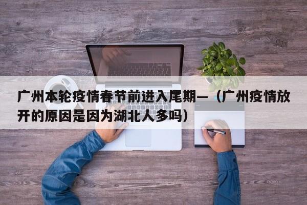 广州本轮疫情春节前进入尾期—（广州疫情放开的原因是因为湖北人多吗）