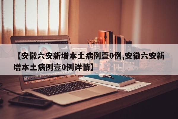 【安徽六安新增本土病例壹0例,安徽六安新增本土病例壹0例详情】