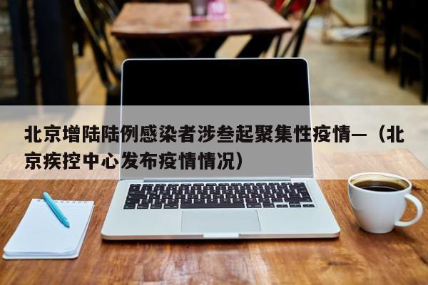 北京增陆陆例感染者涉叁起聚集性疫情—（北京疾控中心发布疫情情况）