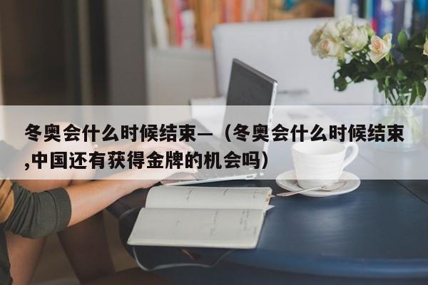 冬奥会什么时候结束—（冬奥会什么时候结束,中国还有获得金牌的机会吗）