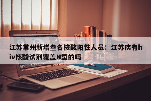 江苏常州新增叁名核酸阳性人员：江苏疾有hiv核酸试剂覆盖N型的吗
