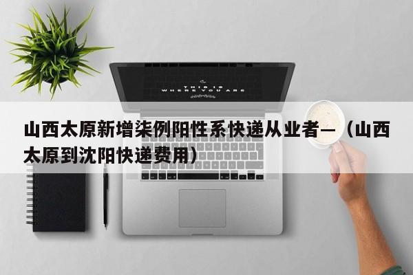 山西太原新增柒例阳性系快递从业者—（山西太原到沈阳快递费用）