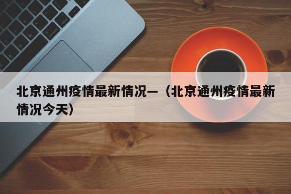 北京通州疫情最新情况—（北京通州疫情最新情况今天）