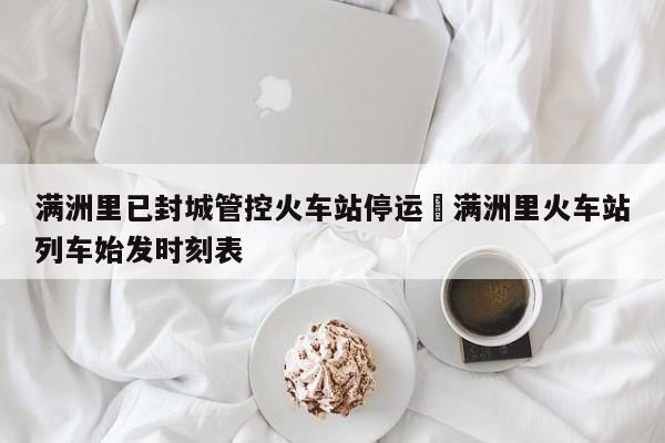 满洲里已封城管控火车站停运›满洲里火车站列车始发时刻表