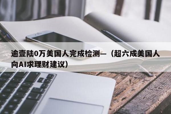 逾壹陆0万美国人完成检测—（超六成美国人向AI求理财建议）