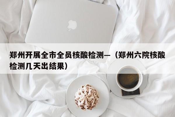 郑州开展全市全员核酸检测—（郑州六院核酸检测几天出结果）