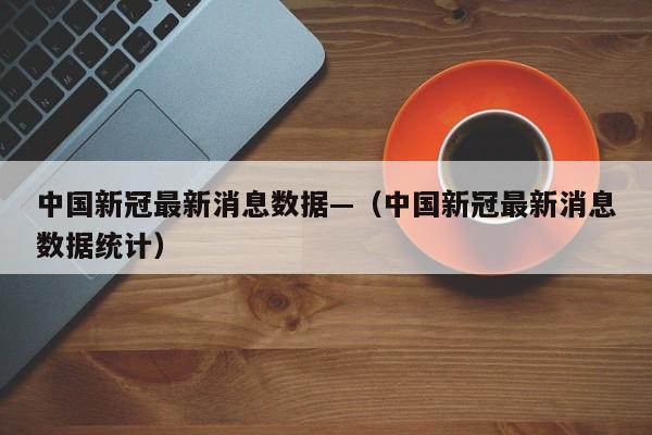 中国新冠最新消息数据—（中国新冠最新消息数据统计）