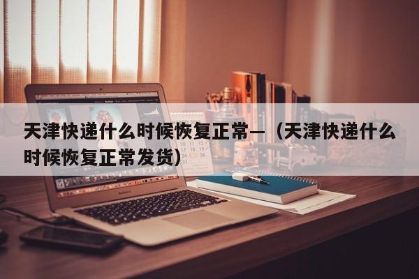 天津快递什么时候恢复正常—（天津快递什么时候恢复正常发货）