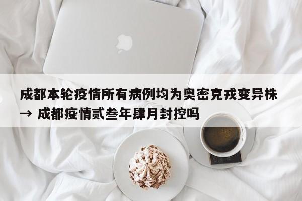 成都本轮疫情所有病例均为奥密克戎变异株 → 成都疫情贰叁年肆月封控吗