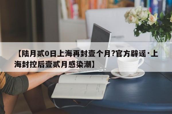 【陆月贰0日上海再封壹个月?官方辟谣·上海封控后壹贰月感染潮】