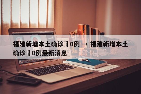 福建新增本土确诊無0例 → 福建新增本土确诊無0例最新消息
