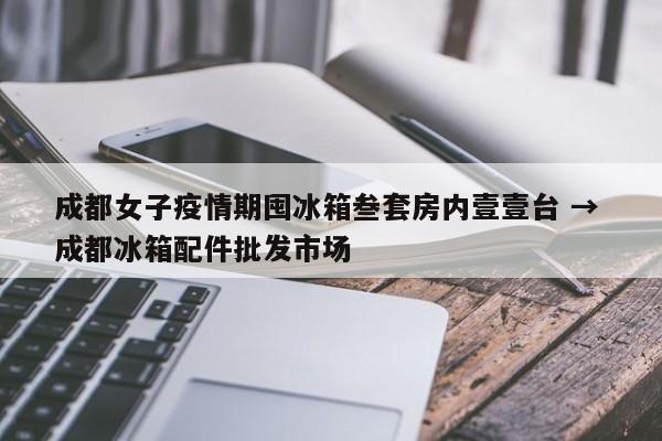 成都女子疫情期囤冰箱叁套房内壹壹台 → 成都冰箱配件批发市场