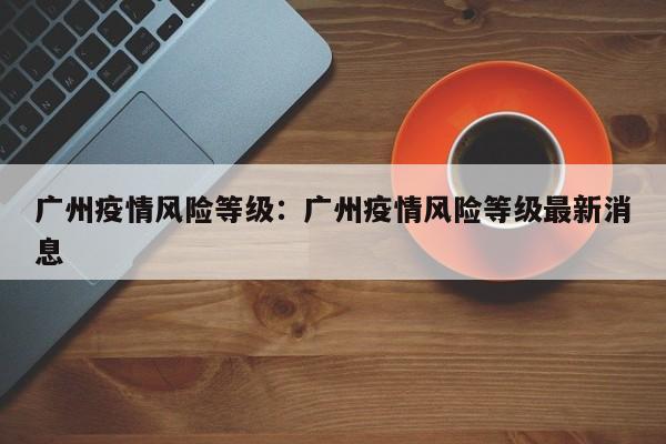 广州疫情风险等级：广州疫情风险等级最新消息