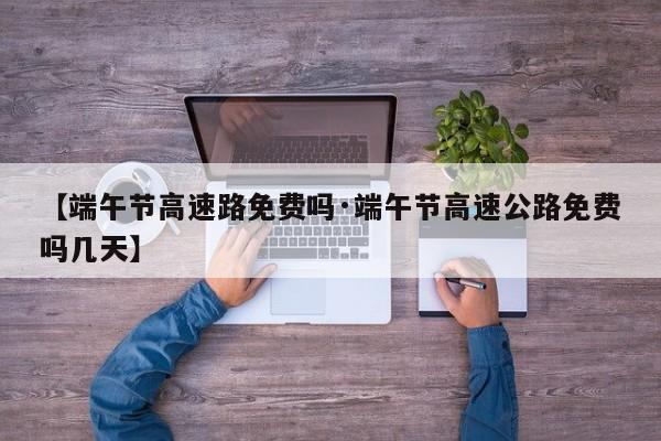 【端午节高速路免费吗·端午节高速公路免费吗几天】