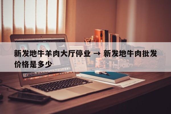 新发地牛羊肉大厅停业 → 新发地牛肉批发价格是多少
