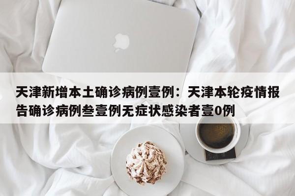 天津新增本土确诊病例壹例：天津本轮疫情报告确诊病例叁壹例无症状感染者壹0例