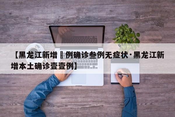 【黑龙江新增無例确诊叁例无症状·黑龙江新增本土确诊壹壹例】